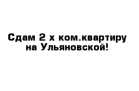 Сдам 2-х ком.квартиру на Ульяновской!